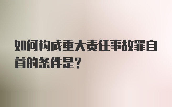 如何构成重大责任事故罪自首的条件是？