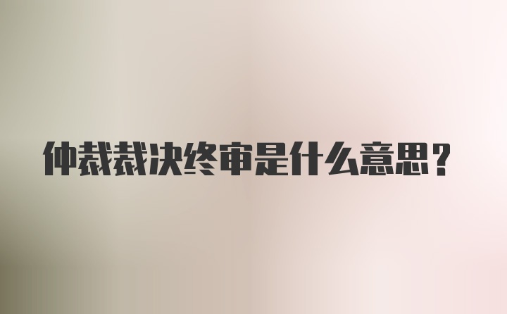 仲裁裁决终审是什么意思?