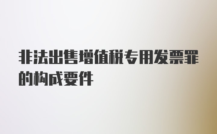 非法出售增值税专用发票罪的构成要件