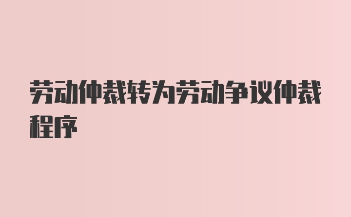 劳动仲裁转为劳动争议仲裁程序