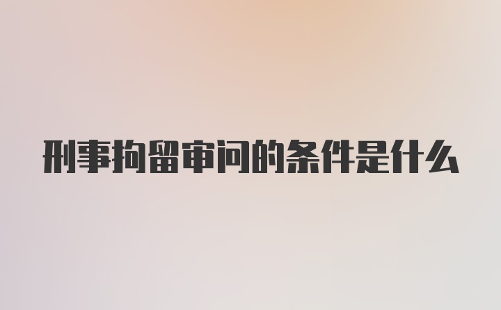 刑事拘留审问的条件是什么