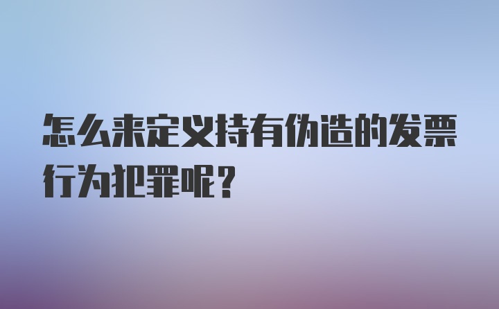 怎么来定义持有伪造的发票行为犯罪呢？