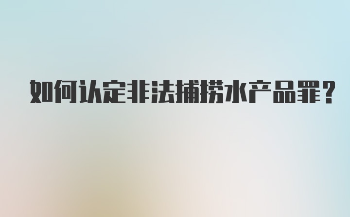 如何认定非法捕捞水产品罪？