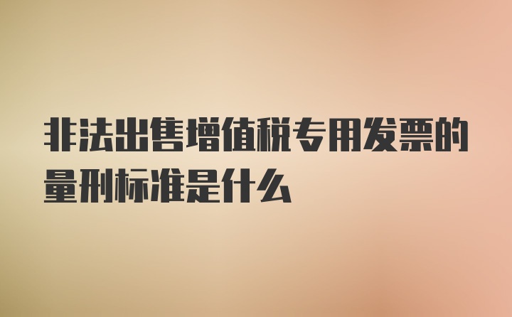 非法出售增值税专用发票的量刑标准是什么