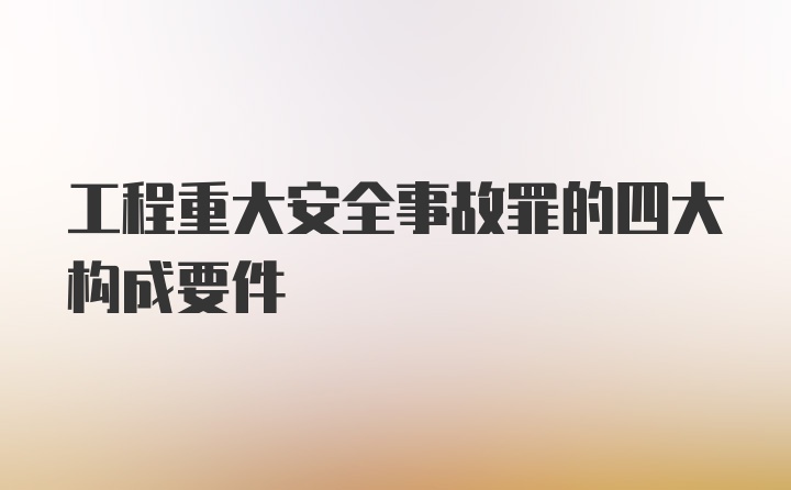 工程重大安全事故罪的四大构成要件