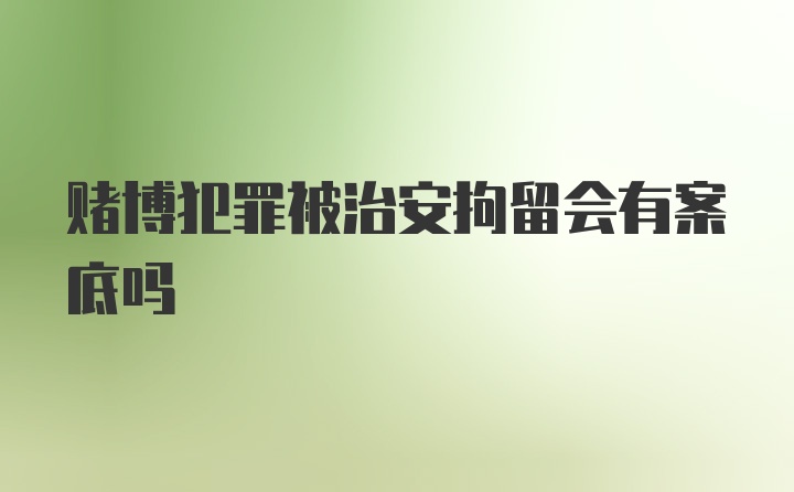 赌博犯罪被治安拘留会有案底吗