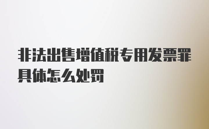 非法出售增值税专用发票罪具体怎么处罚