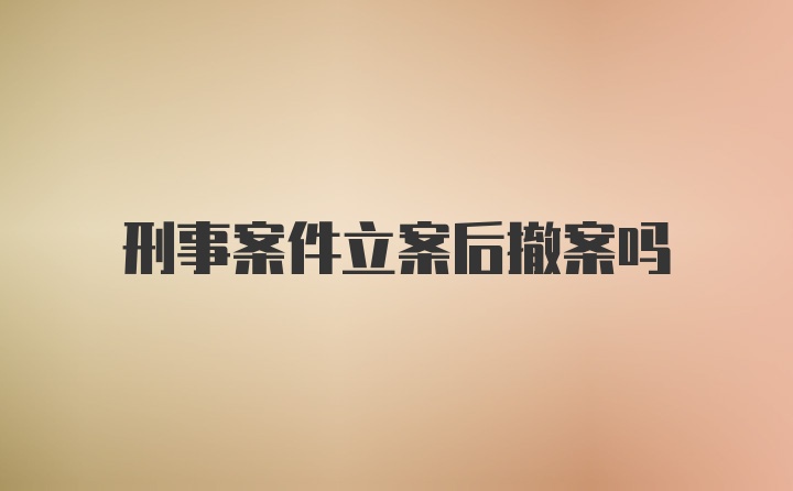 刑事案件立案后撤案吗