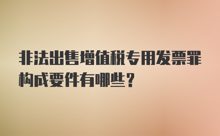 非法出售增值税专用发票罪构成要件有哪些？