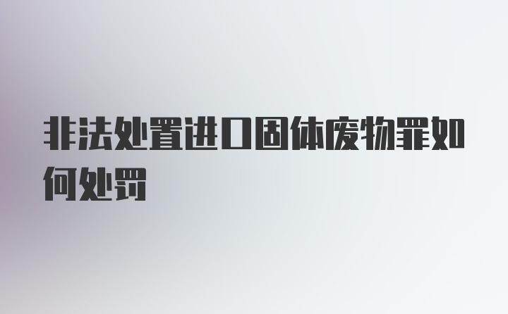 非法处置进口固体废物罪如何处罚