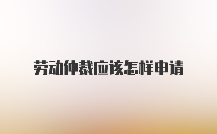 劳动仲裁应该怎样申请