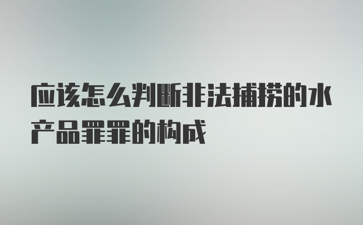 应该怎么判断非法捕捞的水产品罪罪的构成