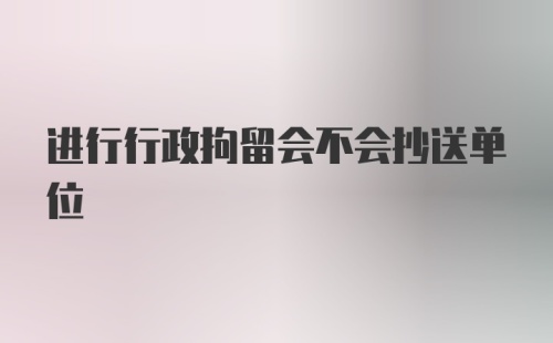 进行行政拘留会不会抄送单位