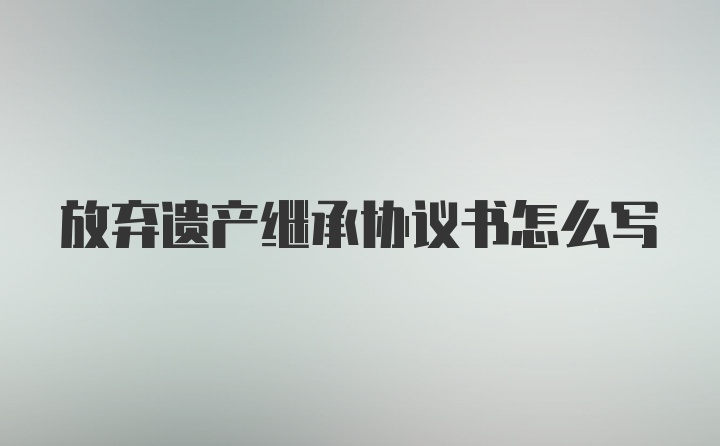 放弃遗产继承协议书怎么写