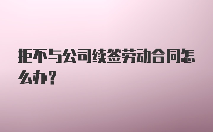 拒不与公司续签劳动合同怎么办？