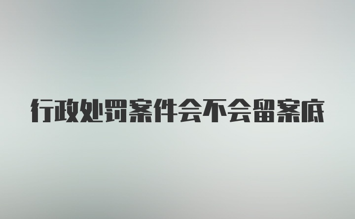 行政处罚案件会不会留案底