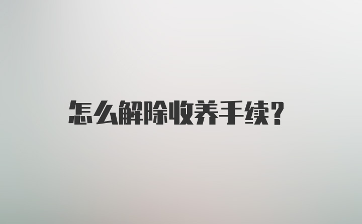 怎么解除收养手续？