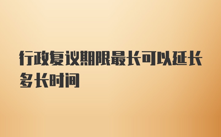 行政复议期限最长可以延长多长时间