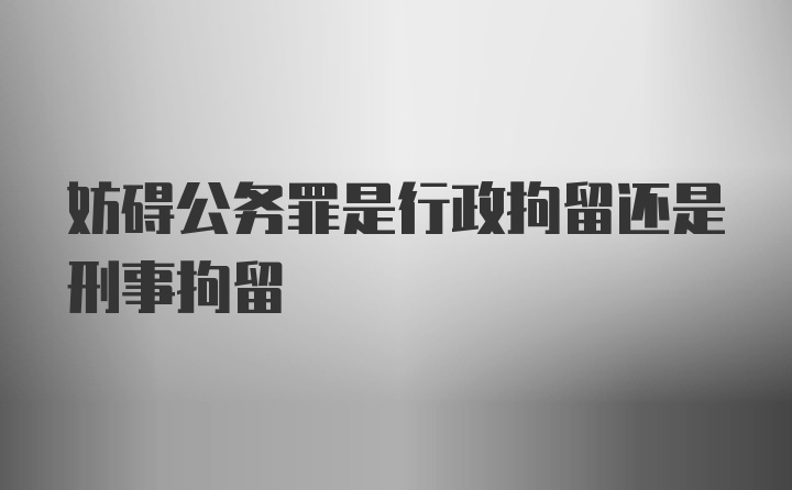 妨碍公务罪是行政拘留还是刑事拘留