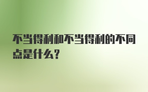 不当得利和不当得利的不同点是什么？