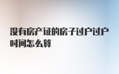 没有房产证的房子过户过户时间怎么算