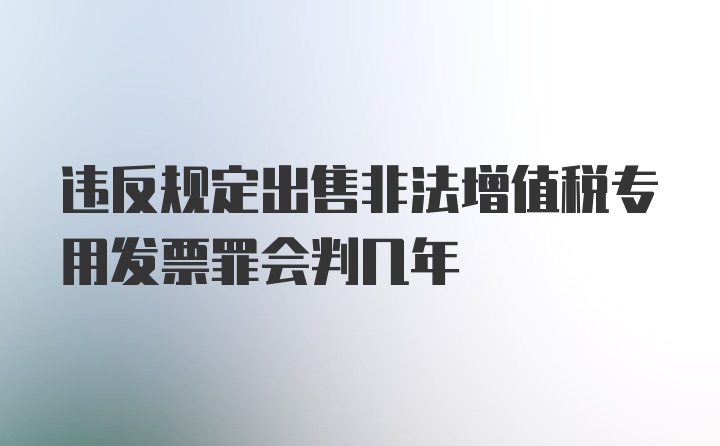 违反规定出售非法增值税专用发票罪会判几年