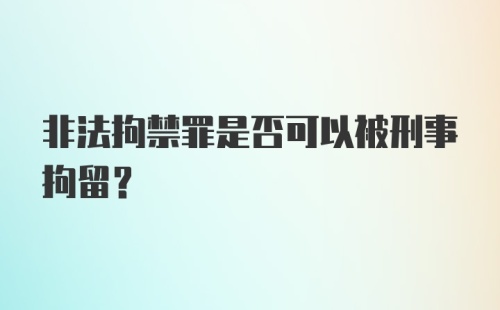 非法拘禁罪是否可以被刑事拘留?