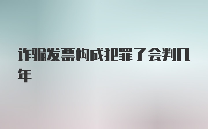 诈骗发票构成犯罪了会判几年