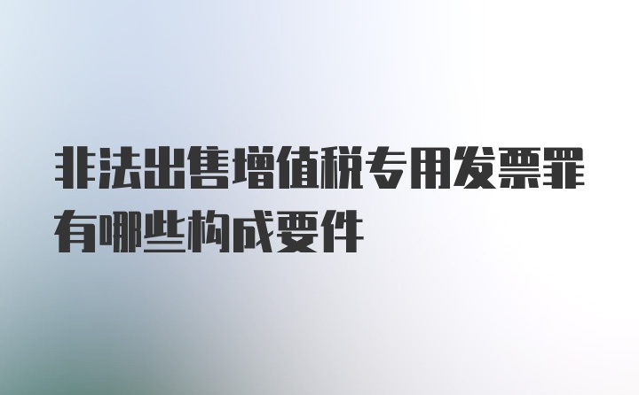 非法出售增值税专用发票罪有哪些构成要件