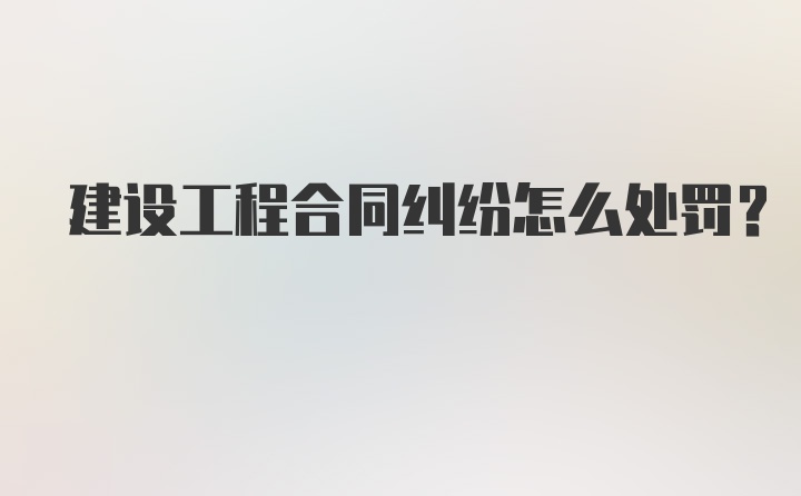 建设工程合同纠纷怎么处罚？