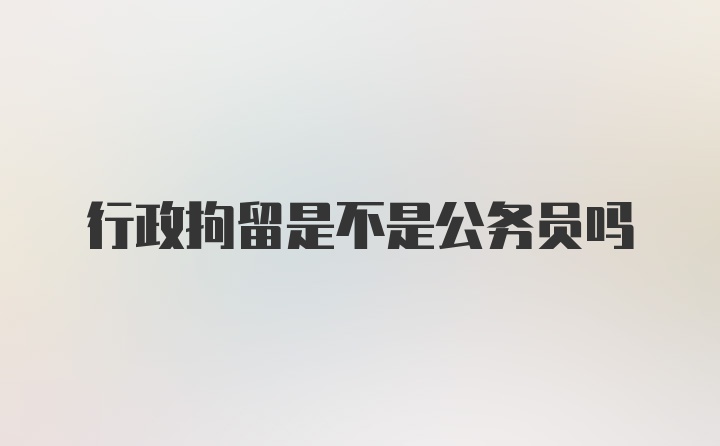 行政拘留是不是公务员吗