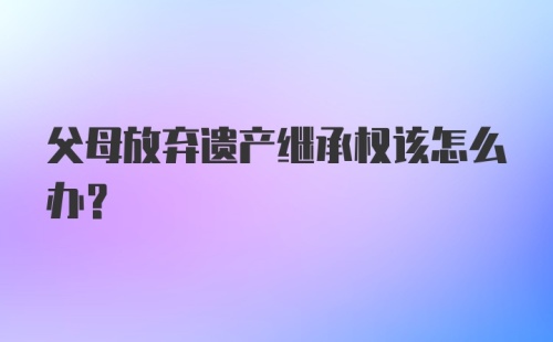 父母放弃遗产继承权该怎么办？