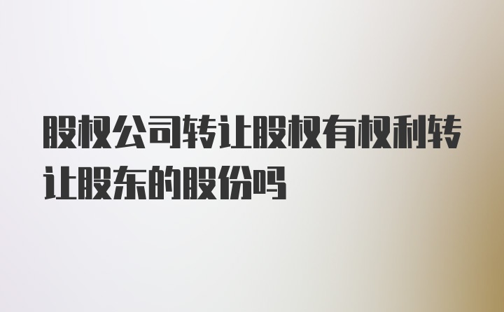 股权公司转让股权有权利转让股东的股份吗