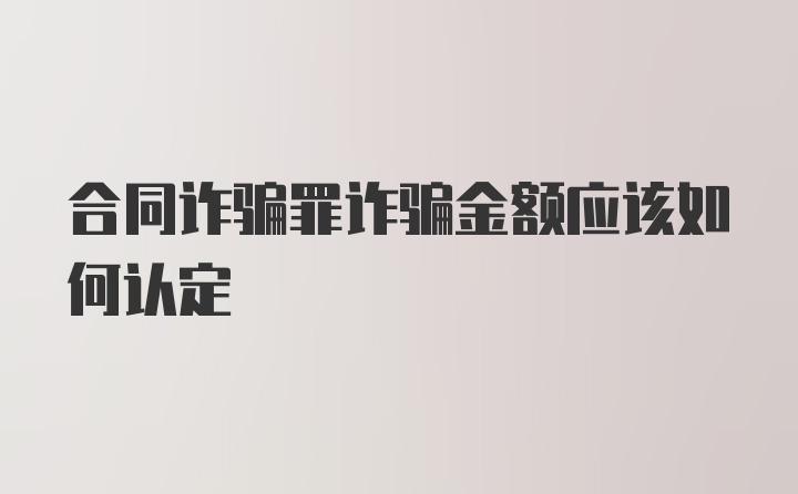 合同诈骗罪诈骗金额应该如何认定