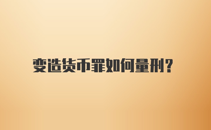 变造货币罪如何量刑？