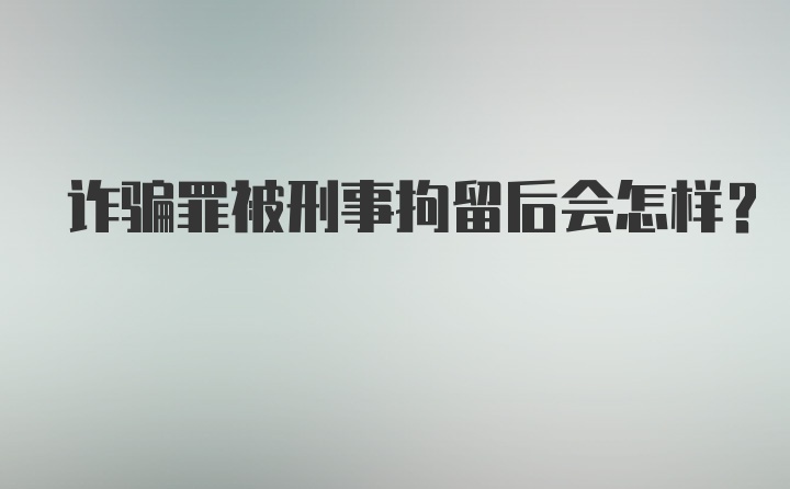 诈骗罪被刑事拘留后会怎样？