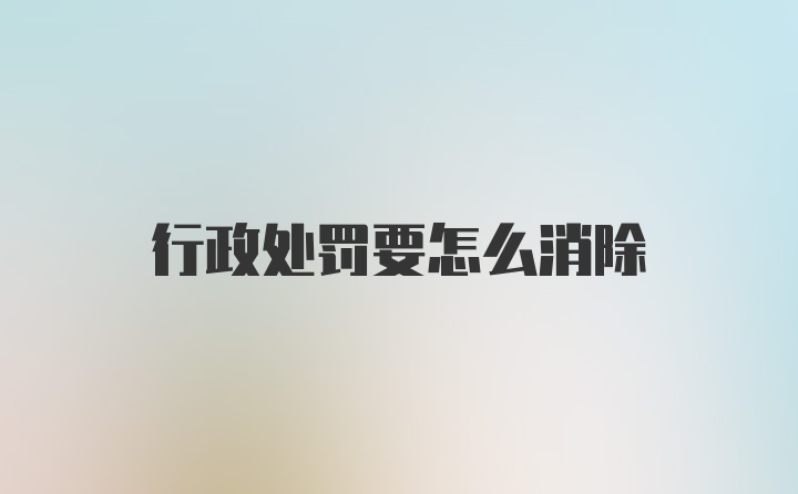 行政处罚要怎么消除