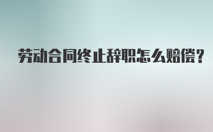 劳动合同终止辞职怎么赔偿？