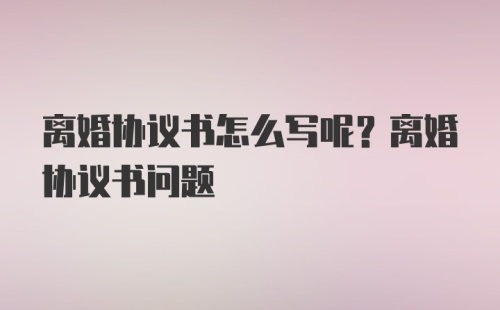 离婚协议书怎么写呢？离婚协议书问题