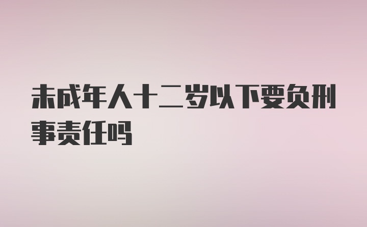 未成年人十二岁以下要负刑事责任吗