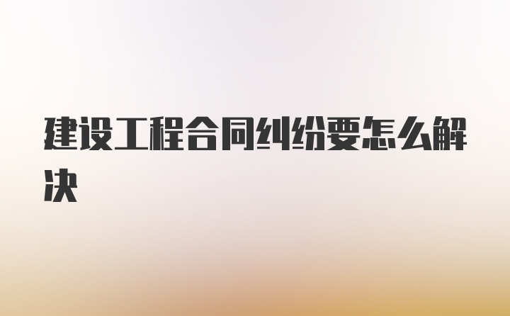 建设工程合同纠纷要怎么解决