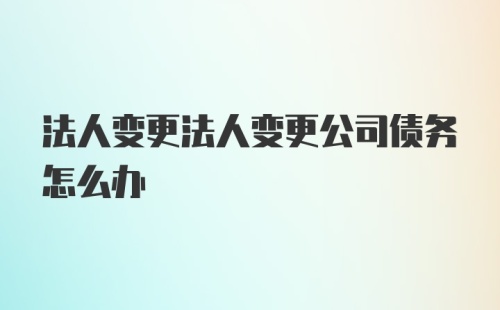 法人变更法人变更公司债务怎么办