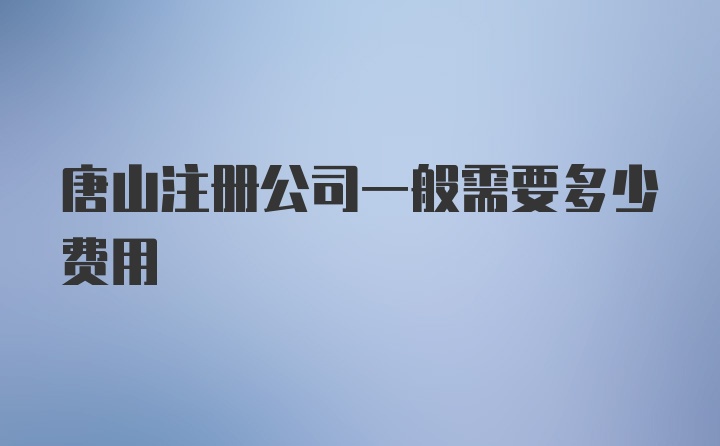 唐山注册公司一般需要多少费用