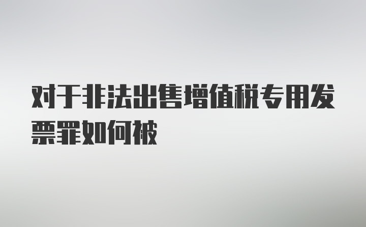 对于非法出售增值税专用发票罪如何被