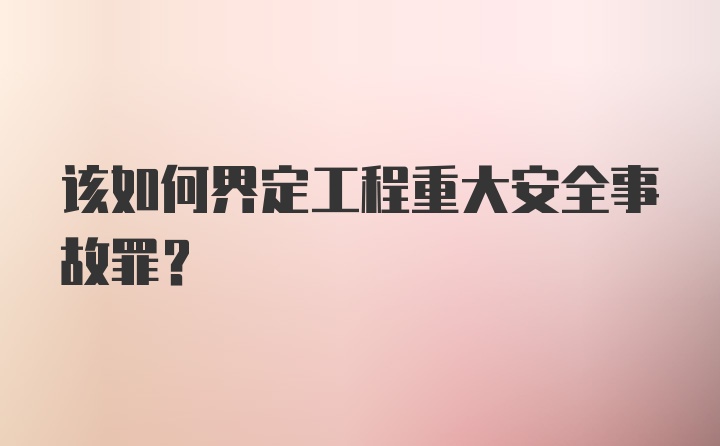 该如何界定工程重大安全事故罪？