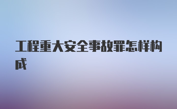 工程重大安全事故罪怎样构成