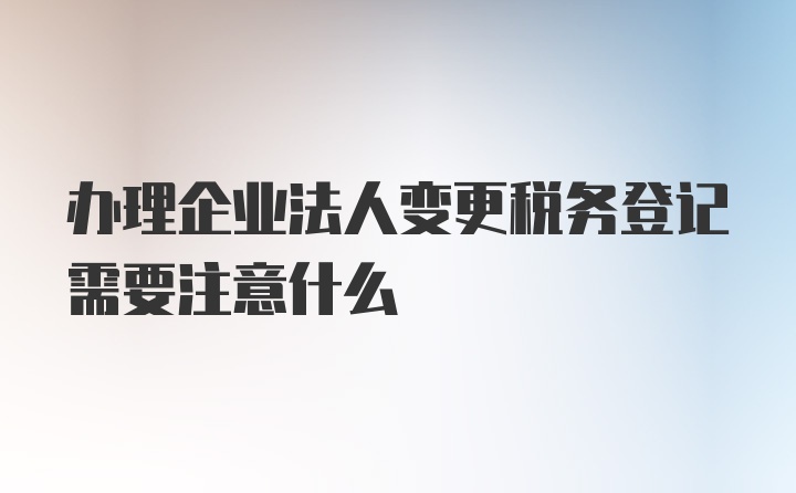 办理企业法人变更税务登记需要注意什么