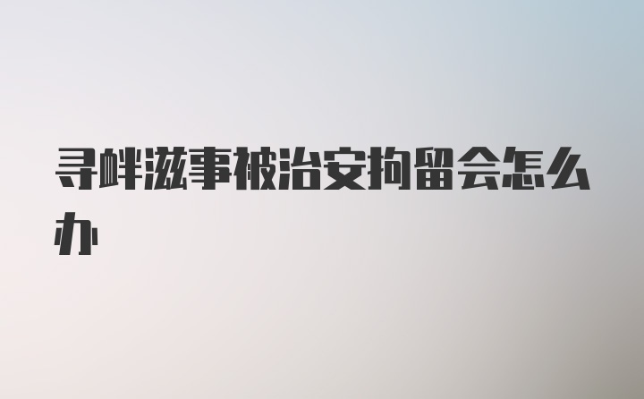 寻衅滋事被治安拘留会怎么办