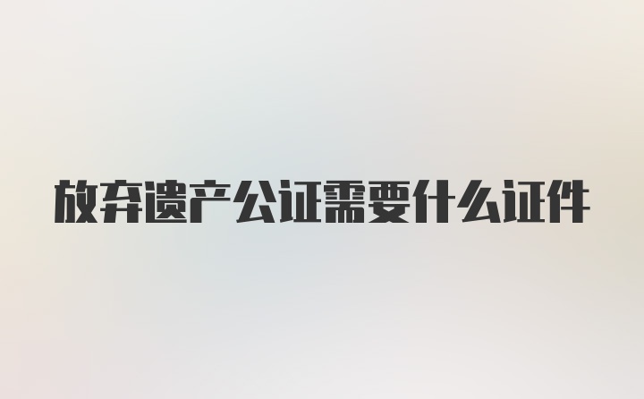 放弃遗产公证需要什么证件