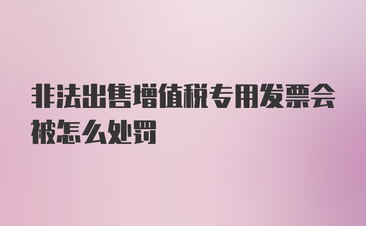 非法出售增值税专用发票会被怎么处罚